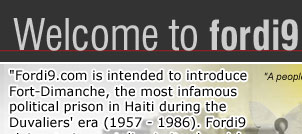 Welcome to fordi9.com. Fort-Dimanche, Fort-La-Mort (Nouvelle édition revue et augmentée) With the same commitment to memorialize the thousands of forgotten victims of the Duvaliers' regime, Fordi9 is pleased to announce the release of the new French edition of Patrick Lemoine's book, revised and updated, Fort-Dimanche, Fort-La-Mort. The book, as described by Jean Desquiron in the Nouvelliste dated December 04, 1996, is an implacable referendum against dictatorship. It is a "must read" for anyone who wants to know the depravation imposed by the Duvaliers against their own people. Ironically, this new edition includes in the back cover, a commentary of Dr. Gérard Campfort reflecting on a survey by the Gallup Institute, which was published in the Christian Science Monitor on September 27, 2005. This survey represented Jean Claude Duvalier as the best president that Haiti had during the past twenty years. 